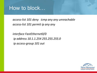 How to block… access-list 101 deny  icmp any any unreachable access-list 101 permit ip any any interface FastEthernet0/0   ip address 10.1.1.254 255.255.255.0   ip access-group 101 out 