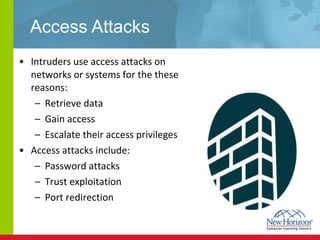 Access Attacks Intruders use access attacks on networks or systems for the these reasons: Retrieve data Gain access Escalate their access privileges Access attacks include: Password attacks Trust exploitation Port redirection  