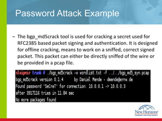 Password Attack Example The bgp_md5crack tool is used for cracking a secret used for RFC2385 based packet signing and authentication. It is designed for offline cracking, means to work on a sniffed, correct signed packet. This packet can either be directly sniffed of the wire or be provided in a pcap file. 
