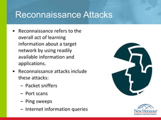 Reconnaissance Attacks Reconnaissance refers to the overall act of learning information about a target network by using readily available information and applications. Reconnaissance attacks include these attacks: Packet sniffers Port scans Ping sweeps Internet information queries 