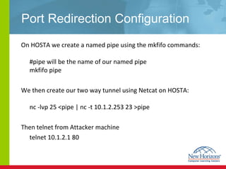 Port Redirection Configuration On HOSTA we create a named pipe using the mkfifo commands: #pipe will be the name of our named pipe mkfifo pipe  We then create our two way tunnel using Netcat on HOSTA: nc -lvp 25 <pipe | nc -t 10.1.2.253 23 >pipe  Then telnet from Attacker machine  telnet 10.1.2.1 80 