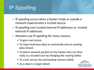 IP Spoofing IP spoofing occurs when a hacker inside or outside a network impersonates a trusted source. IP spoofing uses trusted internal IP addresses or  trusted external IP addresses. Attackers use IP spoofing for many reasons: To gain root access To inject malicious data or commands into an existing data stream  To divert network packets to the hacker who can then reply as a trusted user by changing the routing tables To crash servers by overloading memory (DoS) As a step in a larger attack 