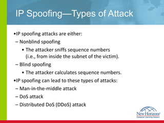 IP Spoofing—Types of Attack IP spoofing attacks are either: Nonblind spoofing The attacker sniffs sequence numbers  (i.e., from inside the subnet of the victim). Blind spoofing  The attacker calculates sequence numbers. IP spoofing can lead to these types of attacks: Man-in-the-middle attack DoS attack Distributed DoS (DDoS) attack 