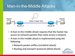 Man-in-the-Middle Attacks A man-in-the-middle attack requires that the hacker has access to network packets that come across a network. A man-in-the-middle attack is implemented using the following: Network packet sniffers (nonblind attack) Routing and transport protocols (blind attack) Host A Host B Router A  Router B  Data in Clear Text 
