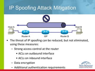 IP Spoofing Attack Mitigation The threat of IP spoofing can be reduced, but not eliminated, using these measures: Strong access control at the router ACLs on outbound interface ACLs on inbound interface Data encryption Additional authentication requirements  Host A Host B Router A  ISP  Router B  IPSec tunnel 