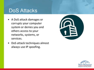 DoS Attacks A DoS attack damages or corrupts your computer system or denies you and others access to your networks, systems, or services. DoS attack techniques almost always use IP spoofing.  