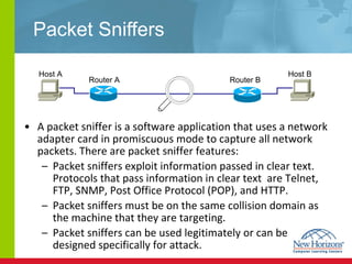 Packet Sniffers A packet sniffer is a software application that uses a network adapter card in promiscuous mode to capture all network packets. There are packet sniffer features: Packet sniffers exploit information passed in clear text. Protocols that pass information in clear text  are Telnet, FTP, SNMP, Post Office Protocol (POP), and HTTP. Packet sniffers must be on the same collision domain as the machine that they are targeting. Packet sniffers can be used legitimately or can be designed specifically for attack. Host A Host B Router A  Router B  
