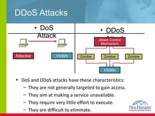 DDoS Attacks DoS Attack DoS and DDoS attacks have these characteristics:  They are not generally targeted to gain access. They aim at making a service unavailable.  They require very little effort to execute. They are difficult to eliminate. DDoS Attack Attacker Victim Attack Control Mechanism Victim Zombie Zombie Zombie 