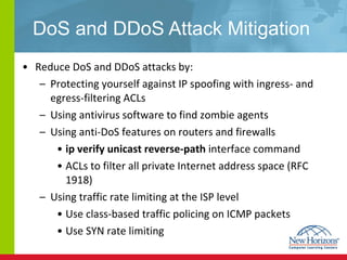DoS and DDoS Attack Mitigation Reduce DoS and DDoS attacks by: Protecting yourself against IP spoofing with ingress- and egress-filtering ACLs Using antivirus software to find zombie agents Using anti-DoS features on routers and firewalls ip verify unicast reverse-path  interface command  ACLs to filter all private Internet address space (RFC 1918)   Using traffic rate limiting at the ISP level Use class-based traffic policing on ICMP packets Use SYN rate limiting 