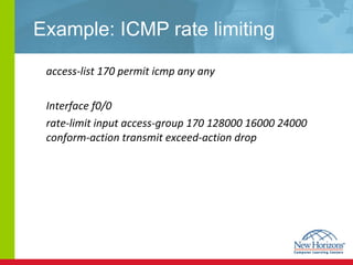 Example: ICMP rate limiting access-list 170 permit icmp any any Interface f0/0 rate-limit input access-group 170 128000 16000 24000 conform-action transmit exceed-action drop 