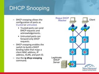 DHCP Snooping DHCP snooping allows the configuration of ports as  trusted  or  untrusted . Trusted ports can send DHCP requests and acknowledgements. Untrusted ports can forward only DHCP requests. DHCP snooping  enables the switch to build a DHCP binding table that maps a client MAC address, IP address, VLAN, and port ID.  Use the  ip dhcp snooping  command. Client Rogue DHCP Attacker Legitimate DHCP Server 