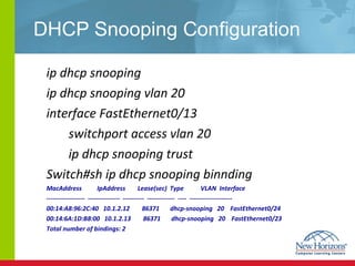 DHCP Snooping Configuration ip dhcp snooping ip dhcp snooping vlan 20 interface FastEthernet0/13 switchport access vlan 20 ip dhcp snooping trust Switch#sh ip dhcp snooping binnding MacAddress  IpAddress  Lease(sec)  Type  VLAN  Interface ------------------  ---------------  ----------  -------------  ----  -------------------- 00:14:A8:96:2C:40  10.1.2.12  86371  dhcp-snooping  20  FastEthernet0/24 00:14:6A:1D:B8:00  10.1.2.13  86371  dhcp-snooping  20  FastEthernet0/23 Total number of bindings: 2 