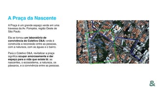 A Praça da Nascente
A Praça é um grande espaço verde em uma
travessa da Av. Pompéia, região Oeste de
São Paulo.
Ela se tornou um laboratório de
convivência do Coletivo O&A: onde é
construída a reconexão entre as pessoas,
com a natureza, com as águas e o bairro.
Para o Coletivo O&A, revitalizar a praça
signiﬁca ocupar amorosamente e dar
espaço para a vida que existe lá: as
nascentes, o ecossistema, a natureza, os
pássaros, e a convivência entre as pessoas.
 
