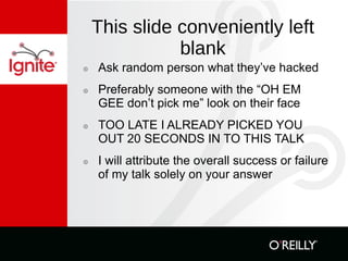 This slide conveniently left blank Ask random person what they’ve hacked Preferably someone with the “OH EM GEE don’t pick me” look on their face TOO LATE I ALREADY PICKED YOU OUT 20 SECONDS IN TO THIS TALK I will attribute the overall success or failure of my talk solely on your answer 