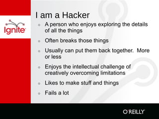 I am a Hacker A person who enjoys exploring the details of all the things Often breaks those things Usually can put them back together.  More or less Enjoys the intellectual challenge of creatively overcoming limitations Likes to make stuff and things Fails a lot 