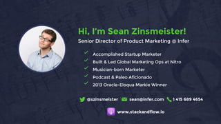 Accomplished Startup Marketer
Built & Led Global Marketing Ops at Nitro
Musician-born Marketer
Podcast & Paleo Aficionado
2013 Oracle-Eloqua Markie Winner
@szinsmeister sean@infer.com 1 415 689 4654
Hi, I’m Sean Zinsmeister!
Senior Director of Product Marketing @ Infer
www.stackandflow.io
 