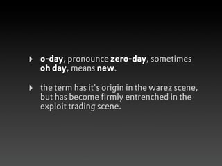 ‣   0-day, pronounce zero-day, sometimes
    oh day, means new.

‣   the term has it's origin in the warez scene,
    but has become firmly entrenched in the
    exploit trading scene.
 