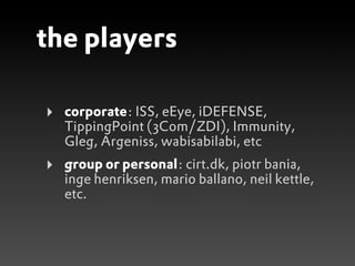 the players

‣   corporate: ISS, eEye, iDEFENSE,
    TippingPoint (3Com/ZDI), Immunity,
    Gleg, Argeniss, wabisabilabi, etc
‣   group or personal: cirt.dk, piotr bania,
    inge henriksen, mario ballano, neil kettle,
    etc.
 