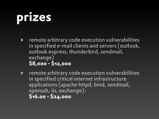prizes
‣   remote arbitrary code execution vulnerabilities
    in specified e-mail clients and servers (outlook,
    outlook express, thunderbird, sendmail,
    exchange)
    $8,000 - $12,000
‣   remote arbitrary code execution vulnerabilities
    in specified critical internet infrastructure
    applications (apache httpd, bind, sendmail,
    openssh, iis, exchange):
    $16.00 - $24.000
 