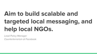 Aim to build scalable and
targeted local messaging, and
help local NGOs.
Lead Policy Manager
Counterterrorism at Facebook
 