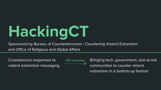 HackingCT
Bringing tech, government, and at-risk
communities to counter violent
extremism in a bottom-up fashion
Sponsored by Bureau of Counterterrorism / Countering Violent Extremism
and Office of Religious and Global Affairs
Crowdsource responses to
violent extremism messaging
100 interviews
 