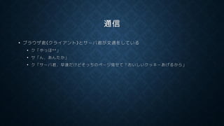 通信
• ブラウザ君(クライアント)とサーバ君が文通をしている
• ク「やっほ^^」
• サ「ん，あんたか」
• ク「サーバ君，早速だけどそっちのページ見せて？おいしいクッキーあげるから」
 