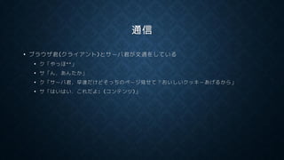 通信
• ブラウザ君(クライアント)とサーバ君が文通をしている
• ク「やっほ^^」
• サ「ん，あんたか」
• ク「サーバ君，早速だけどそっちのページ見せて？おいしいクッキーあげるから」
• サ「はいはい．これだよ: (コンテンツ)」
 