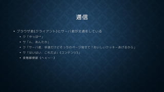 通信
• ブラウザ君(クライアント)とサーバ君が文通をしている
• ク「やっほ^^」
• サ「ん，あんたか」
• ク「サーバ君，早速だけどそっちのページ見せて？おいしいクッキーあげるから」
• サ「はいはい．これだよ: (コンテンツ)」
• 変態郵便屋 (へぇ～…)
 