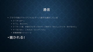通信
• ブラウザ君(クライアント)とサーバ君が文通をしている
• ク「やっほ^^」
• サ「ん，あんたか」
• ク「サーバ君，早速だけどそっちのページ見せて？おいしいクッキーあげるから」
• サ「はいはい．これだよ: (コンテンツ)」
• 変態郵便屋 (へぇ～…)
• 覗かれる!
 