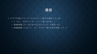 通信
• ブラウザ君(クライアント)とサーバ君が文通をしている
• ク「はい，手作りクッキー！サーバ君にあげる！」
• 変態郵便屋 (やっぱり恋する乙女のクッキーは美味いな)
• 変態郵便屋 (しまった，つい…そうだ！偽の手紙を用意しよう…)
 