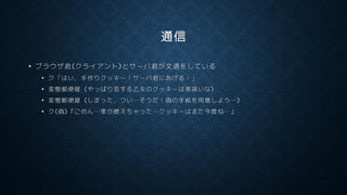 通信
• ブラウザ君(クライアント)とサーバ君が文通をしている
• ク「はい，手作りクッキー！サーバ君にあげる！」
• 変態郵便屋 (やっぱり恋する乙女のクッキーは美味いな)
• 変態郵便屋 (しまった，つい…そうだ！偽の手紙を用意しよう…)
• ク(偽)『ごめん…家が燃えちゃった…クッキーはまた今度ね…』
 