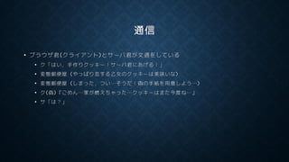 通信
• ブラウザ君(クライアント)とサーバ君が文通をしている
• ク「はい，手作りクッキー！サーバ君にあげる！」
• 変態郵便屋 (やっぱり恋する乙女のクッキーは美味いな)
• 変態郵便屋 (しまった，つい…そうだ！偽の手紙を用意しよう…)
• ク(偽)『ごめん…家が燃えちゃった…クッキーはまた今度ね…』
• サ「は？」
 
