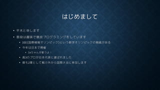 はじめまして
• 平木と申します
• 普段は趣味で競技プログラミングをしています
• IOI(国際情報オリンピック)という数学オリンピックの親戚がある
• 今年は日本で開催
• IAちゃんが歌うよ！
• 高3のプロが日本代表に選ばれました
• 僕も2軍として戦力外から国際大会に参加します
 