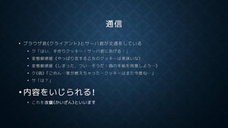 通信
• ブラウザ君(クライアント)とサーバ君が文通をしている
• ク「はい，手作りクッキー！サーバ君にあげる！」
• 変態郵便屋 (やっぱり恋する乙女のクッキーは美味いな)
• 変態郵便屋 (しまった，つい…そうだ！偽の手紙を用意しよう…)
• ク(偽)『ごめん…家が燃えちゃった…クッキーはまた今度ね…』
• サ「は？」
• 内容をいじられる!
• これを改竄(かいざん)といいます
 