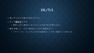 SSL/TLS
• 悪いやつから文通の内容を守りたい
• そこで暗号化をする
• 厳密には本人確認もいるけどそこは今回の話の本質ではない
• 鍵を用意して，それで暗号化しながら通信を行う
• 『サマーウォーズ』でも出てきたRSA暗号はここや本人確認でよく使われる
 