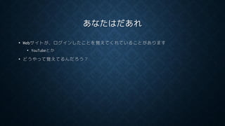 あなたはだあれ
• Webサイトが，ログインしたことを覚えてくれていることがあります
• YouTubeとか
• どうやって覚えてるんだろう？
 
