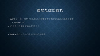 あなたはだあれ
• Webサイトが，ログインしたことを覚えてくれていることがあります
• YouTubeとか
• どうやって覚えてるんだろう？
• Cookieやセッションというものがある
 