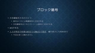 ブロック暗号
• 共有鍵暗号方式のひとつ
• 暗号はこれと公開鍵暗号に大別される
• 共有鍵暗号はこれとストリーム暗号に大別される
• AESが有名
• 入力が特定の桁数(AESなら128bit)で固定，鍵の長さにも制約あり
• 今回は深くは触れません
 