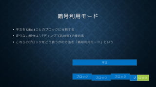 暗号利用モード
• 平文を128bitごとのブロックに分割する
• 足りない部分は”パディング”(詰め物)で埋める
• これらのブロックをどう扱うかの方法を「暗号利用モード」という
平文
ブロック ブロック ブロック ブ ロック
 