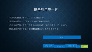 暗号利用モード
• 平文を128bitごとのブロックに分割する
• 足りない部分は”パディング”(詰め物)で埋める
• これらのブロックをどう扱うかの方法を「暗号利用モード」という
• SSL3.0のブロック暗号ではCBC方式というものが使われる
平文
ブロック ブロック ブロック ブ ロック
 