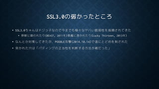 SSL3.0の弱かったところ
• SSL3.0ちゃんはドジっ子なので今までも様々なヤバい脆弱性を指摘されてきた
• 野獣に喰われたり(BEAST, 2011年)悪魔に憑かれたり(Lucky Thirteen, 2013年)
• なんとか対策してきたが，POODLE攻撃(2014.10.14)で遂にとどめを刺された
• 突かれた穴は「パディングの正当性を判断する方法が雑だった」
 