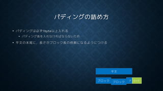 パディングの詰め方
• パディングは必ず1byte以上入れる
• パディング長を入れなければならないため
• 平文の末尾に，長さがブロック長の倍数になるようにつける
平文
ブロック ブ ロック
ブロック
 