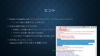ヒント
• https://example.net/distribute?name=Mr.+Test&message=Howdy%21
• こういうURLに誘導することを考える
• 右図は通信内容(の平文)の例
• 背景色: 赤(&濃い青)がクライアントのリクエスト
• その中にある濃い青の部分がCookie
• 上の赤枠と下の緑枠がそれぞれURLの赤/緑に対応
• 何が言いたいかというと，
Cookieの位置や平文の長さを調整できる
↓
→
 