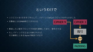 というわけで
• リクエストを1文字ずつずらして，パディングonlyのブロックを作らせました
• 攻撃者にはCIPHER側だけが分かる
• 解読したい暗号ブロックで末尾を置換して送り，復号させる
• もしパディングが正当と判断されれば，
その瞬間にとある1byteが解読できます
復号
CIPHER 3
PADDING
XOR
CIPHER 9
 