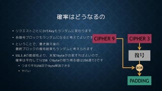 確率はどうなるの
• リクエストごとにIVもKeyもランダムに変わります
• 各暗号ブロックもランダムになると考えてよいです
• ということで，書き換え後の
最終ブロックの復号結果もランダムと考えられます
• SSL3.0の脆弱性より，末尾1byteが合致すればよいので，
確率は平均して1/256 (1byteの取り得る値は256通り)です
• つまり平均256回で1byte解読できる
• ヤバい
復号
CIPHER 3
PADDING
XOR
CIPHER 9
 