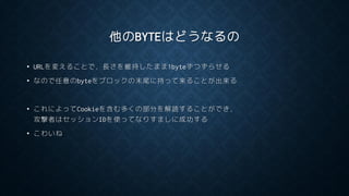 他のBYTEはどうなるの
• URLを変えることで，長さを維持したまま1byteずつずらせる
• なので任意のbyteをブロックの末尾に持って来ることが出来る
• これによってCookieを含む多くの部分を解読することができ，
攻撃者はセッションIDを使ってなりすましに成功する
• こわいね
 