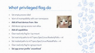 What privileged flag do
» Set empty process label
» Warn of incompatibility with user namespaces
» Add all host devices from /dev
» Add device cgroup access rwm allow
» Add all capabilities
» Clear read only flag for /sys mount
» Set read only paths to nil (*specs.Spec).Linux.ReadonlyPaths = nil
» Set masked paths to nil (*specs.Spec).Linux.MaskedPaths = nil
» Clear read only flag for cgroup mount
» Set app armor profile "unconfined"
 