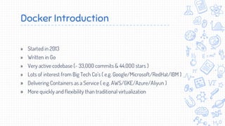 Docker Introduction
» Started in 2013
» Written in Go
» Very active codebase (~ 33,000 commits & 44,000 stars )
» Lots of interest from Big Tech Co’s ( e.g. Google/Microsoft/RedHat/IBM )
» Delivering Containers as a Service ( e.g. AWS/GKE/Azure/Aliyun )
» More quickly and flexibility than traditional virtualization
 