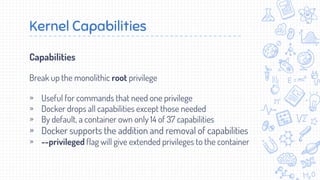 Capabilities
Break up the monolithic root privilege
» Useful for commands that need one privilege
» Docker drops all capabilities except those needed
» By default, a container own only 14 of 37 capabilities
» Docker supports the addition and removal of capabilities
» --privileged flag will give extended privileges to the container
Kernel Capabilities
 