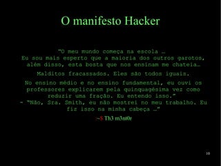 10
O manifesto Hacker
“O meu mundo começa na escola …
Eu sou mais esperto que a maioria dos outros garotos,
além disso, esta bosta que nos ensinam me chateia…
Malditos fracassados. Eles são todos iguais.
No ensino médio e no ensino fundamental, eu ouvi os
professores explicarem pela quinquagésima vez como
reduzir uma fração. Eu entendo isso.”
- “Não, Sra. Smith, eu não mostrei no meu trabalho. Eu
fiz isso na minha cabeça …”
:~$ Th3 m3nt0r
 